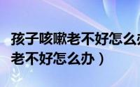 孩子咳嗽老不好怎么办多半是肺热（孩子咳嗽老不好怎么办）