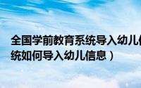 全国学前教育系统导入幼儿信息（全国学前教育信息管理系统如何导入幼儿信息）