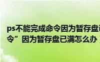 ps不能完成命令因为暂存盘已满怎么办（ps不能完成“**命令”因为暂存盘已满怎么办）