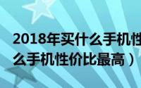 2018年买什么手机性价比较高（2018年买什么手机性价比最高）