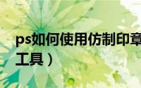 ps如何使用仿制印章（PS如何使用仿制印章工具）
