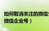 如何取消关注的微信公众号（如何取消关注的微信企业号）