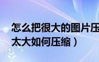 怎么把很大的图片压缩（如何压缩图片 图片太大如何压缩）