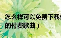 怎么样可以免费下载付费歌曲（怎样下载免费的付费歌曲）