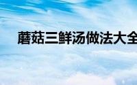 蘑菇三鲜汤做法大全（蘑菇三鲜汤做法）