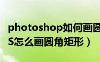 photoshop如何画圆角矩形（photoshop PS怎么画圆角矩形）
