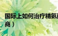 国际上如何治疗精氨酸血症（国际上如何测智商）