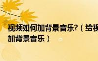 视频如何加背景音乐?（给视频加背景音乐-如何快速给视频加背景音乐）