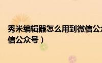 秀米编辑器怎么用到微信公众号（如何使用秀米编辑器做微信公众号）