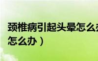 颈椎病引起头晕怎么办缓解（颈椎病引起头晕怎么办）
