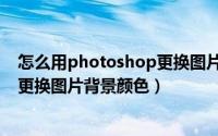 怎么用photoshop更换图片背景底色（怎么用photoshop更换图片背景颜色）