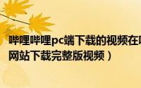 哔哩哔哩pc端下载的视频在哪里（如何在pc端哔哩哔哩视频网站下载完整版视频）