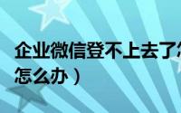 企业微信登不上去了怎么办（企业微信登不上怎么办）