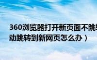 360浏览器打开新页面不跳转（360浏览器打开新网页不自动跳转到新网页怎么办）