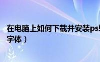 在电脑上如何下载并安装ps软件（在电脑上如何下载并安装字体）