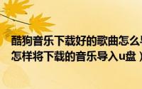 酷狗音乐下载好的歌曲怎么导入u盘（怎样将下载酷狗音乐 怎样将下载的音乐导入u盘）