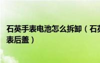 石英手表电池怎么拆卸（石英表怎么更换电池 怎么打开石英表后盖）