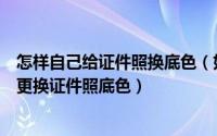 怎样自己给证件照换底色（如何给证件照换底色；怎么快速更换证件照底色）