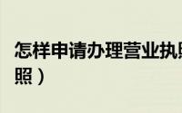 怎样申请办理营业执照（怎样申请办理营业执照）