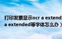 打印发票显示ocr a extend怎么办（打印发票提示缺少ocr a extended等字体怎么办）