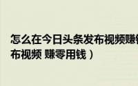 怎么在今日头条发布视频赚钱（一步步教你在今日头条上发布视频 赚零用钱）