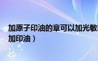 加原子印油的章可以加光敏印油吗?（如何给原子 光敏印章加印油）
