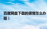 百度网盘下载的很慢怎么办（怎么解决百度网盘下载慢的问题）