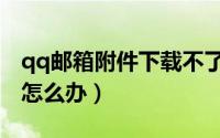 qq邮箱附件下载不了（qq邮箱附件下载不了怎么办）