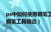ps中如何使用钢笔工具画图（Ps中如何使用钢笔工具描边）