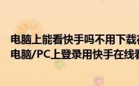 电脑上能看快手吗不用下载在线登录（快手电脑版下载之在电脑/PC上登录用快手在线看）