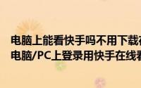 电脑上能看快手吗不用下载在线登录（快手电脑版下载之在电脑/PC上登录用快手在线看）