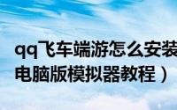 qq飞车端游怎么安装（如何安装QQ飞车手游电脑版模拟器教程）