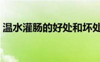 温水灌肠的好处和坏处（灌肠的好处和坏处）
