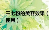三七粉的美容效果（三七粉的美容作用 怎么使用）