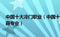 中国十大冷门职业（中国十大冷门行业有哪些 10大冷门高薪专业）