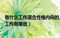 有什么工作适合性格内向的人做的（性格内向的人适合做的工作有哪些）