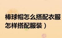 棒球帽怎么搭配衣服（如何选购棒球帽棒球帽怎样搭配服装）