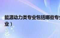 能源动力类专业包括哪些专业（能源动力类专业包括哪些专业）