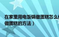 在家里用电饭锅做蛋糕怎么做（在家里如何做蛋糕用电饭锅做蛋糕的方法）