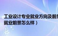 工业设计专业就业方向及前景分析（工业设计专业好就业吗 就业前景怎么样）