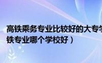 高铁乘务专业比较好的大专学校（高铁乘务大专院校排名 高铁专业哪个学校好）