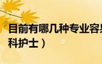 目前有哪几种专业容易就业（目前有哪几种专科护士）