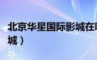 北京华星国际影城在哪个区（北京华星国际影城）