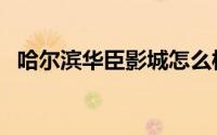 哈尔滨华臣影城怎么样（哈尔滨华臣影城）