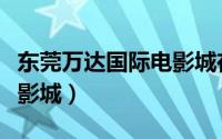 东莞万达国际电影城在哪里（东莞万达国际电影城）