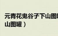 元青花鬼谷子下山图罐拍卖（元青花鬼谷子下山图罐）