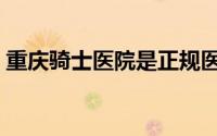 重庆骑士医院是正规医院吗（重庆骑士医院）