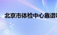北京市体检中心靠谱吗（北京市体检中心）