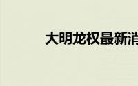 大明龙权最新消息（大明龙权）