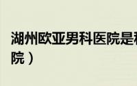 湖州欧亚男科医院是私立吗（湖州欧亚男科医院）